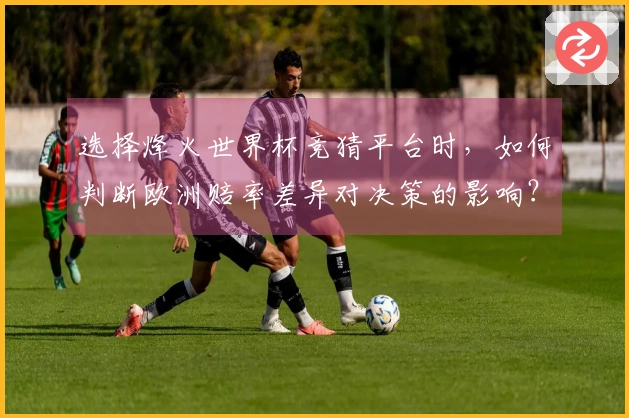 选择烽火世界杯竞猜平台时，如何判断欧洲赔率差异对决策的影响？